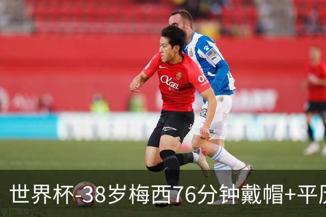 世界杯-38岁梅西76分钟戴帽+平历史纪录 阿根廷3-0阿尔及利亚