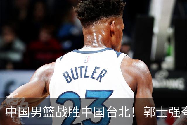 中国男篮战胜中国台北！郭士强夸球队有两个领头羊，起到带头作用
