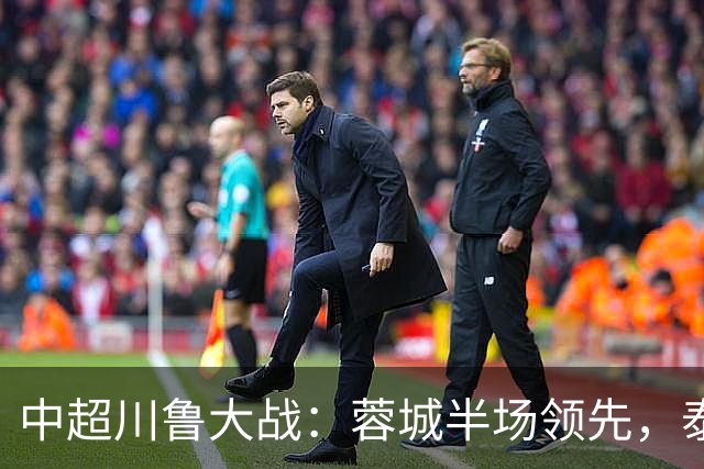 中超川鲁大战：蓉城半场领先，泰山队危机加剧！