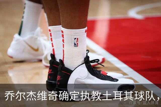 乔尔杰维奇确定执教土耳其球队，在中国男篮下课后 首度拿起教鞭！