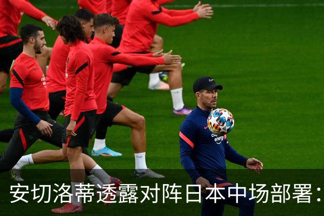 安切洛蒂透露对阵日本中场部署：只要进球走势就会改变