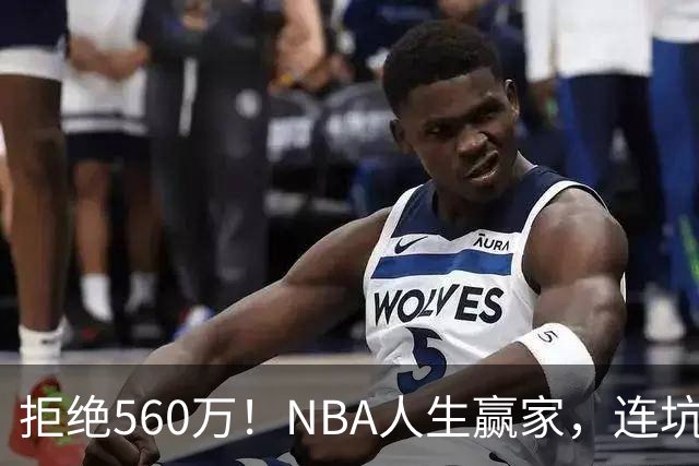 拒绝560万！NBA人生赢家，连坑三支球队！