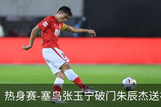 热身赛-塞鸟张玉宁破门朱辰杰送礼 国足2-1客胜新加坡